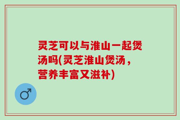 灵芝可以与淮山一起煲汤吗(灵芝淮山煲汤，营养丰富又滋补)