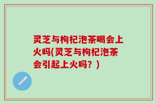灵芝与枸杞泡茶喝会上火吗(灵芝与枸杞泡茶会引起上火吗？)