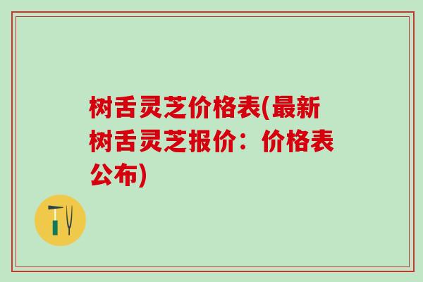 树舌灵芝价格表(最新树舌灵芝报价：价格表公布)