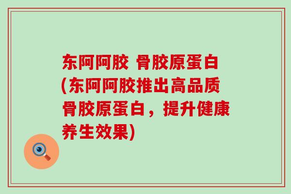 东阿阿胶 骨胶原蛋白(东阿阿胶推出高品质骨胶原蛋白，提升健康养生效果)