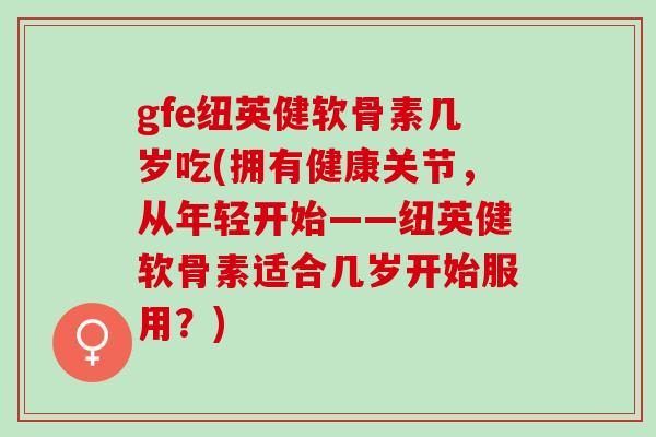 gfe纽英健软骨素几岁吃(拥有健康关节，从年轻开始——纽英健软骨素适合几岁开始服用？)