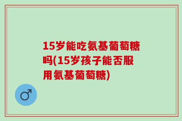 15岁能吃氨基葡萄糖吗(15岁孩子能否服用氨基葡萄糖)