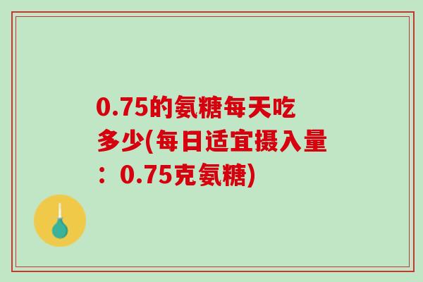 0.75的氨糖每天吃多少(每日适宜摄入量：0.75克氨糖)