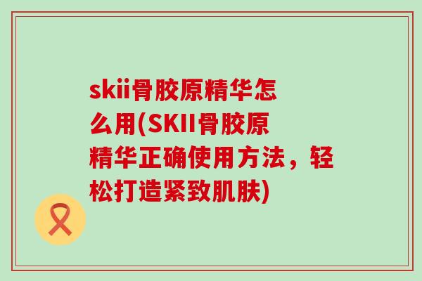 skii骨胶原精华怎么用(SKII骨胶原精华正确使用方法，轻松打造紧致肌肤)