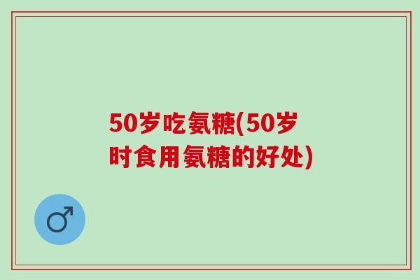 50岁吃氨糖(50岁时食用氨糖的好处)