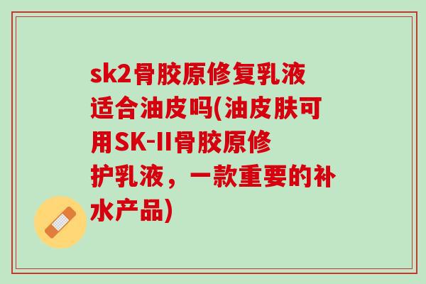 sk2骨胶原修复乳液适合油皮吗(油皮肤可用SK-II骨胶原修护乳液，一款重要的补水产品)