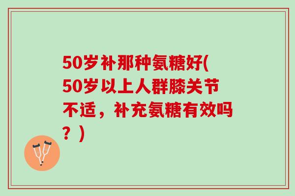 50岁补那种氨糖好(50岁以上人群膝关节不适，补充氨糖有效吗？)