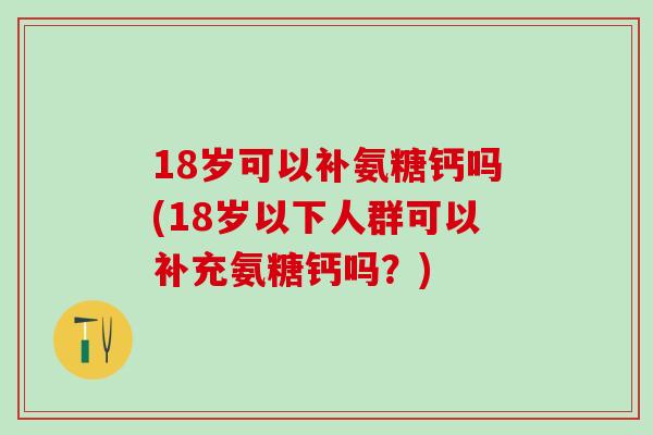 18岁可以补氨糖钙吗(18岁以下人群可以补充氨糖钙吗？)