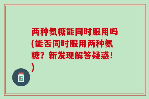 两种氨糖能同时服用吗(能否同时服用两种氨糖？新发现解答疑惑！)