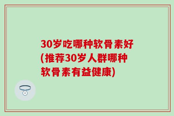 30岁吃哪种软骨素好(推荐30岁人群哪种软骨素有益健康)