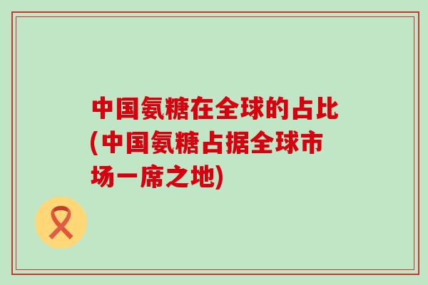 中国氨糖在全球的占比(中国氨糖占据全球市场一席之地)