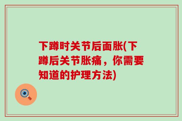 下蹲时关节后面胀(下蹲后关节胀痛，你需要知道的护理方法)