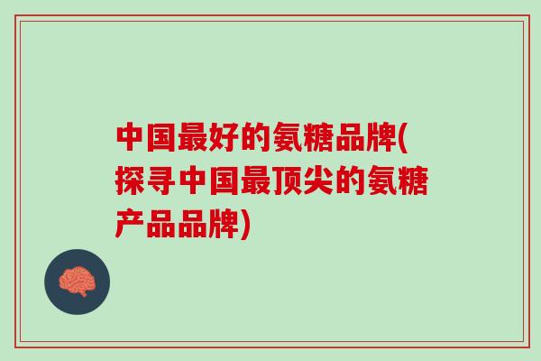 中国最好的氨糖品牌(探寻中国最顶尖的氨糖产品品牌)