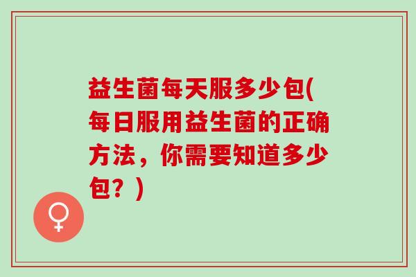 益生菌每天服多少包(每日服用益生菌的正确方法，你需要知道多少包？)