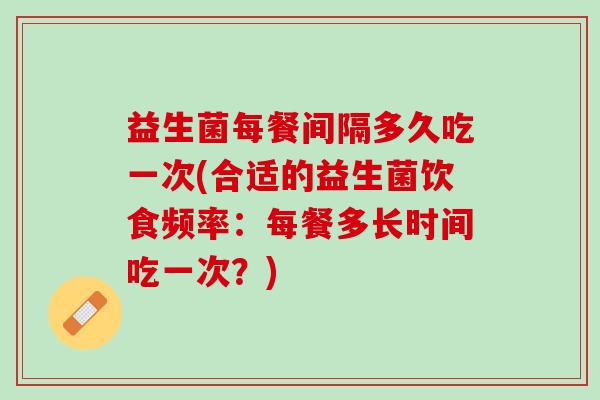益生菌每餐间隔多久吃一次(合适的益生菌饮食频率：每餐多长时间吃一次？)