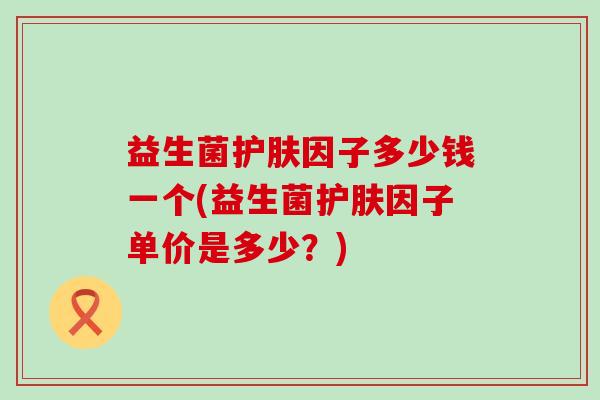 益生菌护肤因子多少钱一个(益生菌护肤因子单价是多少？)