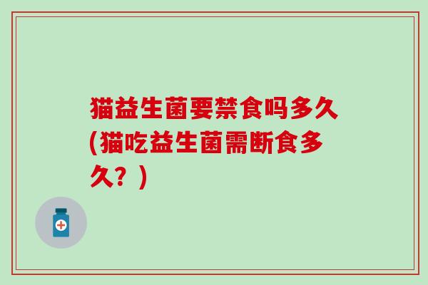 猫益生菌要禁食吗多久(猫吃益生菌需断食多久？)
