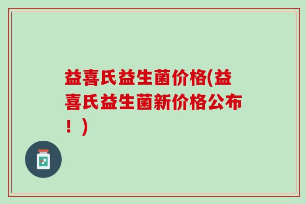 益喜氏益生菌价格(益喜氏益生菌新价格公布！)