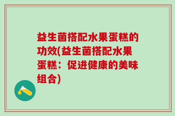 益生菌搭配水果蛋糕的功效(益生菌搭配水果蛋糕：促进健康的美味组合)