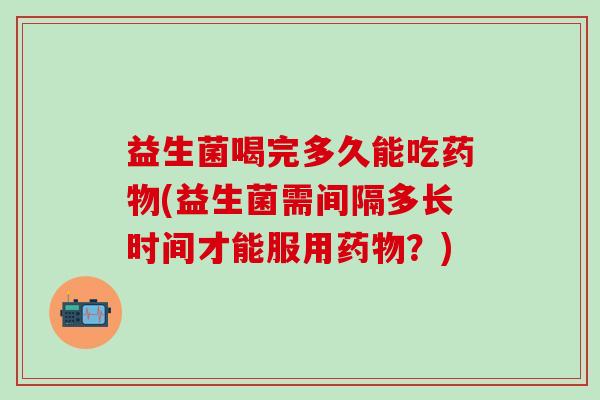 益生菌喝完多久能吃药物(益生菌需间隔多长时间才能服用药物？)