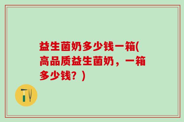 益生菌奶多少钱一箱(高品质益生菌奶，一箱多少钱？)