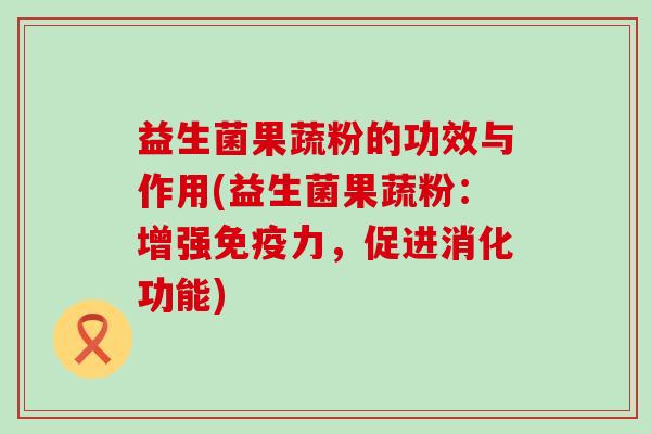 益生菌果蔬粉的功效与作用(益生菌果蔬粉：增强免疫力，促进消化功能)