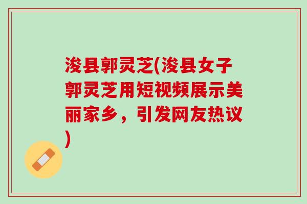 浚县郭灵芝(浚县女子郭灵芝用短视频展示美丽家乡，引发网友热议)