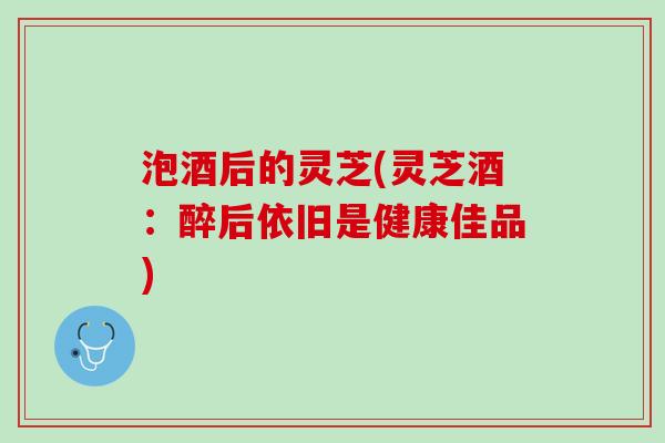 泡酒后的灵芝(灵芝酒：醉后依旧是健康佳品)