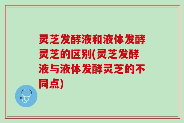 灵芝发酵液和液体发酵灵芝的区别(灵芝发酵液与液体发酵灵芝的不同点) 灵芝发酵液和液体发酵灵芝的区别(灵芝发酵液与液体发酵灵芝的不同点)