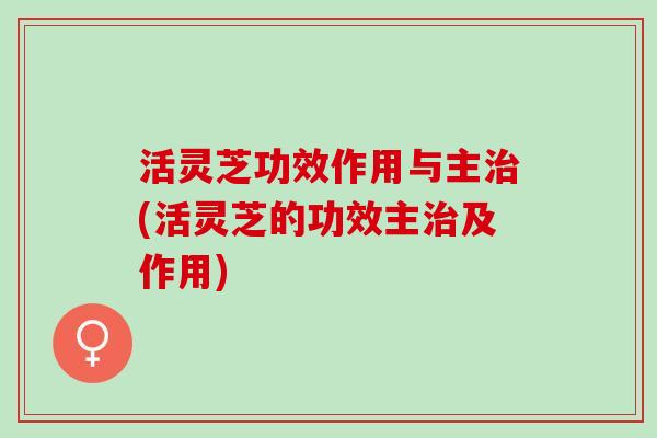 活灵芝功效作用与主治(活灵芝的功效主治及作用)