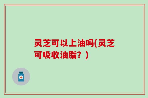 灵芝可以上油吗(灵芝可吸收油脂？)