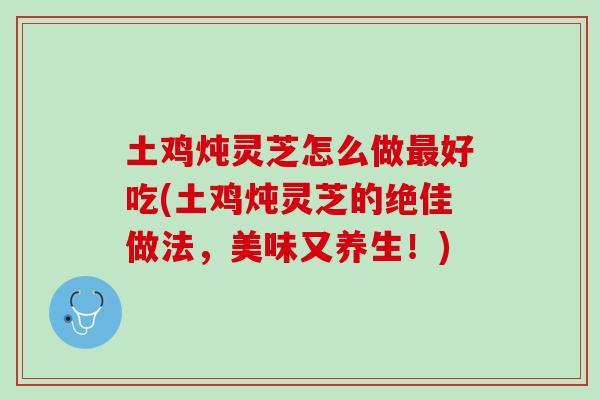 土鸡炖灵芝怎么做最好吃(土鸡炖灵芝的绝佳做法，美味又养生！)