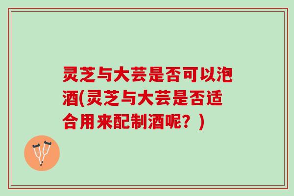 灵芝与大芸是否可以泡酒(灵芝与大芸是否适合用来配制酒呢？)