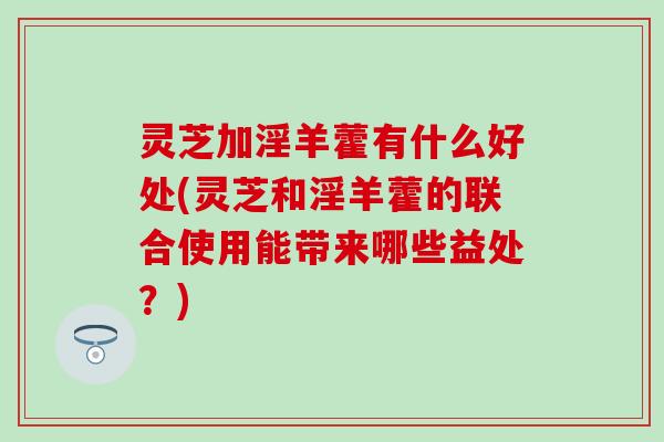 灵芝加淫羊藿有什么好处(灵芝和淫羊藿的联合使用能带来哪些益处？)
