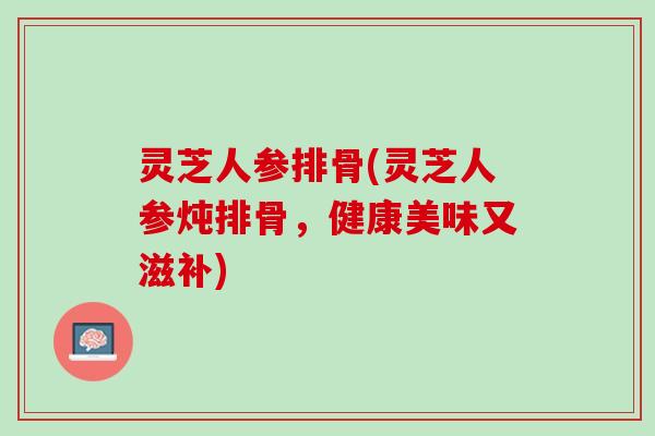 灵芝人参排骨(灵芝人参炖排骨，健康美味又滋补)