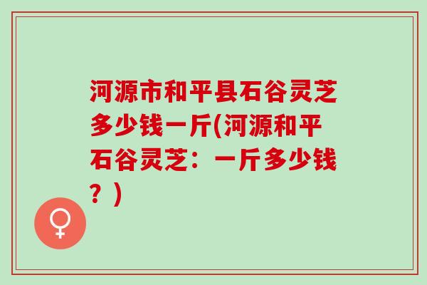 河源市和平县石谷灵芝多少钱一斤(河源和平石谷灵芝：一斤多少钱？)