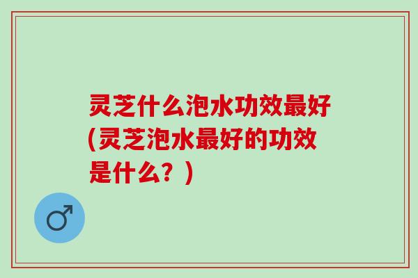 灵芝什么泡水功效最好(灵芝泡水最好的功效是什么？)
