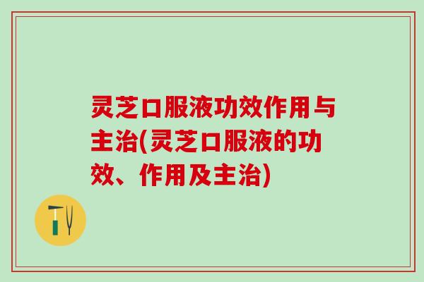 灵芝口服液功效作用与主治(灵芝口服液的功效、作用及主治)