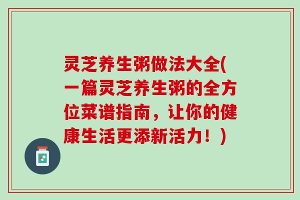 灵芝养生粥做法大全(一篇灵芝养生粥的全方位菜谱指南，让你的健康生活更添新活力！)