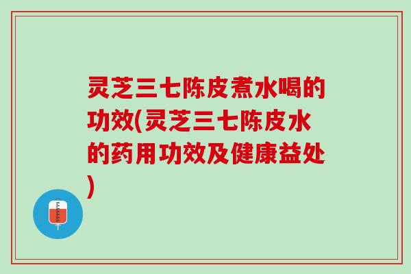 灵芝三七陈皮煮水喝的功效(灵芝三七陈皮水的药用功效及健康益处)
