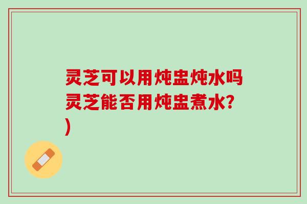 灵芝可以用炖盅炖水吗灵芝能否用炖盅煮水？)