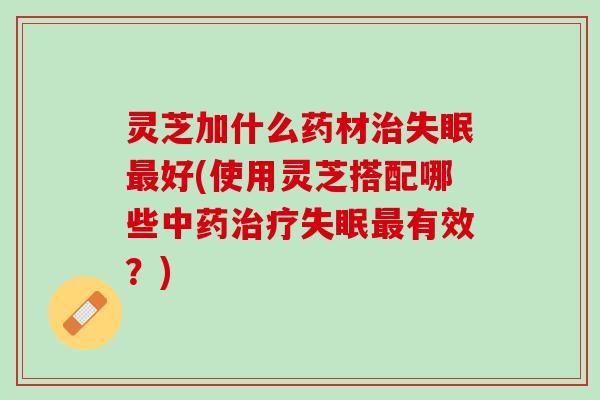 灵芝加什么药材治失眠最好(使用灵芝搭配哪些中药治疗失眠最有效？)