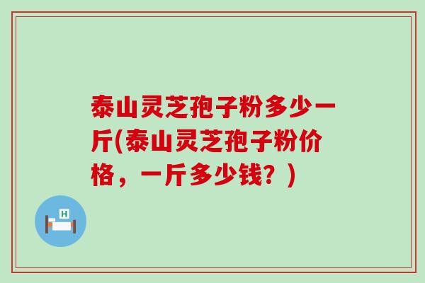 泰山灵芝孢子粉多少一斤(泰山灵芝孢子粉价格，一斤多少钱？)