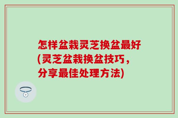 怎样盆栽灵芝换盆最好(灵芝盆栽换盆技巧，分享最佳处理方法)