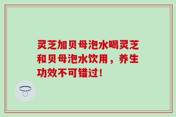 灵芝加贝母泡水喝灵芝和贝母泡水饮用，养生功效不可错过！