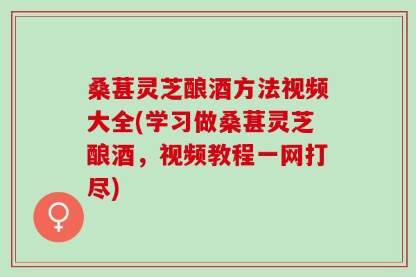 桑葚灵芝酿酒方法视频大全(学习做桑葚灵芝酿酒，视频教程一网打尽)