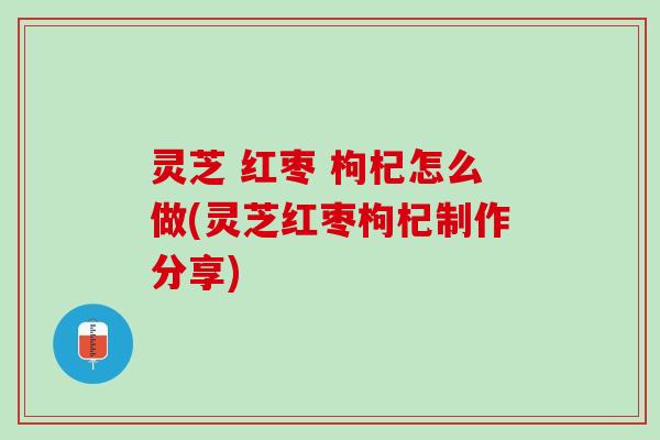灵芝 红枣 枸杞怎么做(灵芝红枣枸杞制作分享)