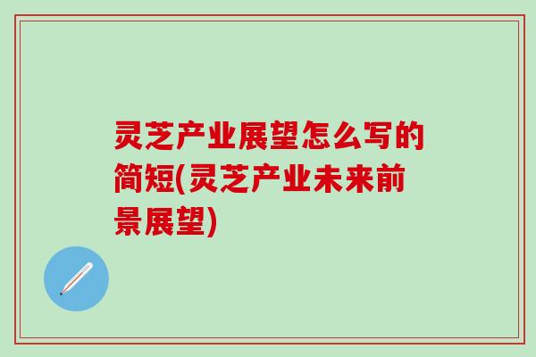 灵芝产业展望怎么写的简短(灵芝产业未来前景展望)