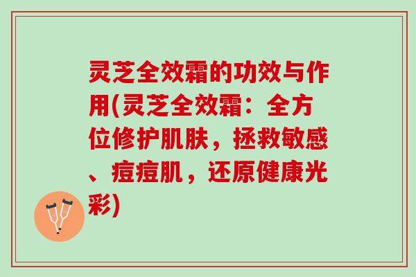 灵芝全效霜的功效与作用(灵芝全效霜：全方位修护肌肤，拯救敏感、痘痘肌，还原健康光彩)