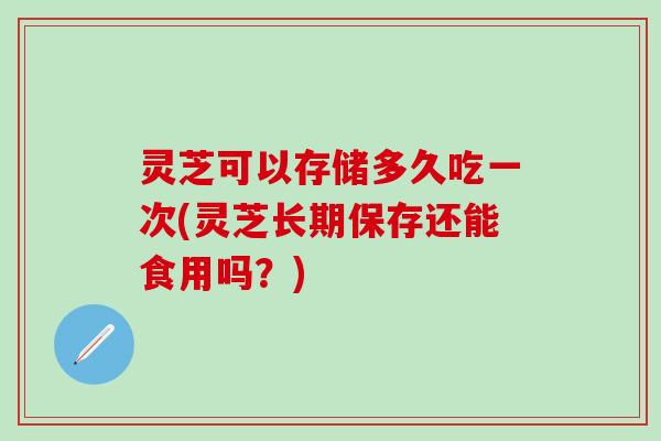 灵芝可以存储多久吃一次(灵芝长期保存还能食用吗？)